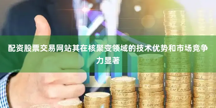 配资股票交易网站其在核聚变领域的技术优势和市场竞争力显著
