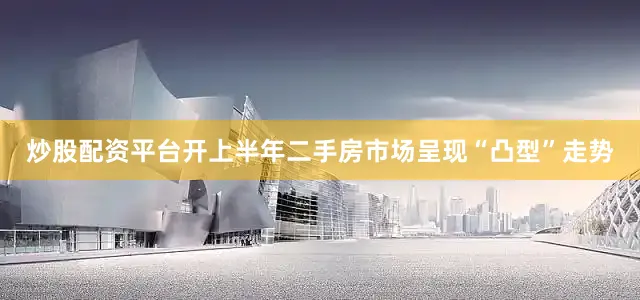炒股配资平台开上半年二手房市场呈现“凸型”走势