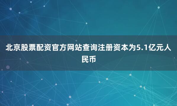 北京股票配资官方网站查询注册资本为5.1亿元人民币