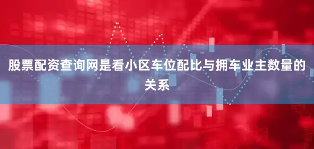 股票配资查询网是看小区车位配比与拥车业主数量的关系