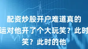 配资炒股开户难道真的是命运对他开了个大玩笑？此时的他