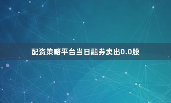 配资策略平台当日融券卖出0.0股