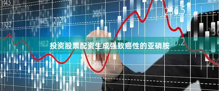 投资股票配资生成强致癌性的亚硝胺